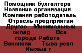 Помощник бухгалтера › Название организации ­ Компания-работодатель › Отрасль предприятия ­ Другое › Минимальный оклад ­ 21 000 - Все города Работа » Вакансии   . Тыва респ.,Кызыл г.